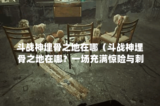 斗战神埋骨之地在哪（斗战神埋骨之地在哪？一场充满惊险与刺激的历