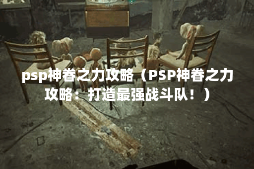 psp神眷之力攻略（PSP神眷之力攻略：打造最强战斗队！）