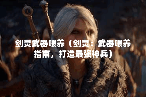 剑灵武器喂养（剑灵：武器喂养指南，打造最强神兵）