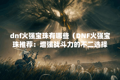 dnf火强宝珠有哪些（DNF火强宝珠推荐：增强战斗力的不二选择）