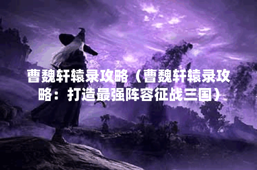 曹魏轩辕录攻略（曹魏轩辕录攻略：打造最强阵容征战三国）