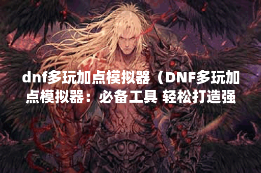 dnf多玩加点模拟器（DNF多玩加点模拟器：必备工具 轻松打造强大角色）