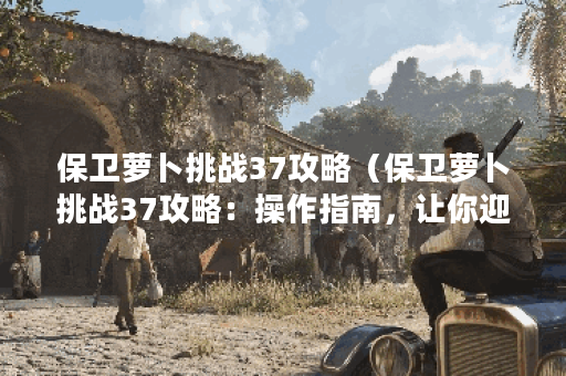保卫萝卜挑战37攻略（保卫萝卜挑战37攻略：操作指南，让你迎刃而解！