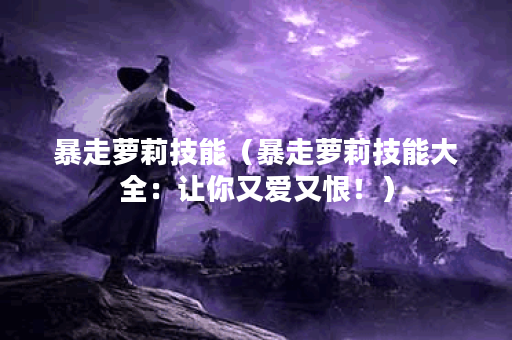 暴走萝莉技能（暴走萝莉技能大全：让你又爱又恨！）
