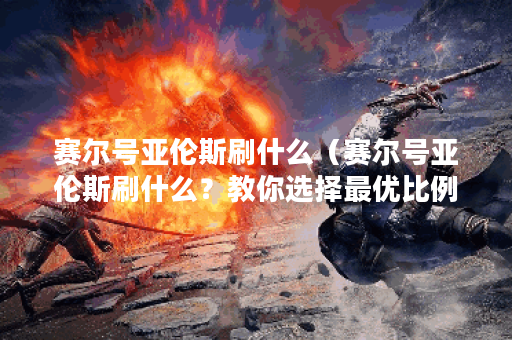 赛尔号亚伦斯刷什么（赛尔号亚伦斯刷什么？教你选择最优比例！）