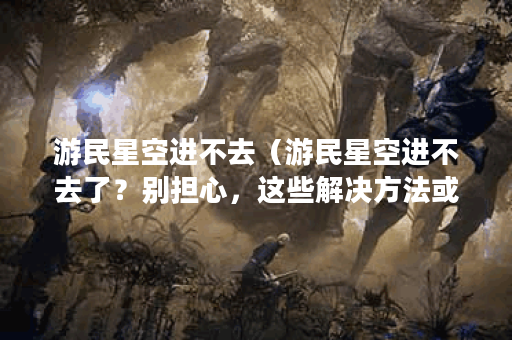 游民星空进不去（游民星空进不去了？别担心，这些解决方法或许能帮