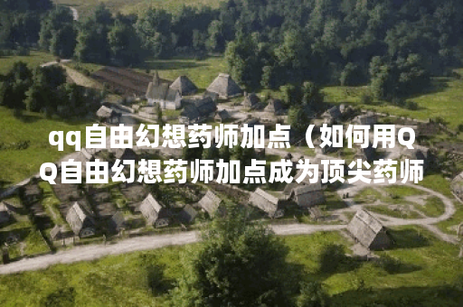 qq自由幻想药师加点（如何用QQ自由幻想药师加点成为顶尖药师？）