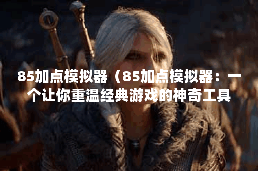 85加点模拟器（85加点模拟器：一个让你重温经典游戏的神奇工具）