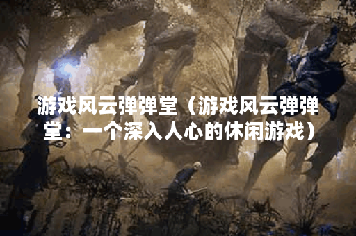 游戏风云弹弹堂（游戏风云弹弹堂：一个深入人心的休闲游戏）