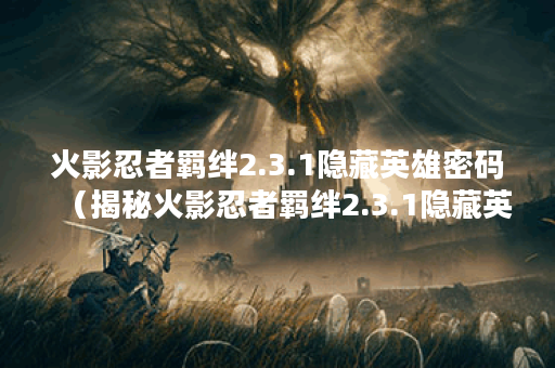 火影忍者羁绊2.3.1隐藏英雄密码（揭秘火影忍者羁绊2.3.1隐藏英雄密码：