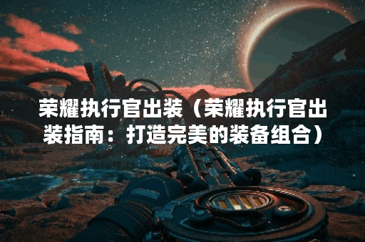 荣耀执行官出装（荣耀执行官出装指南：打造完美的装备组合）