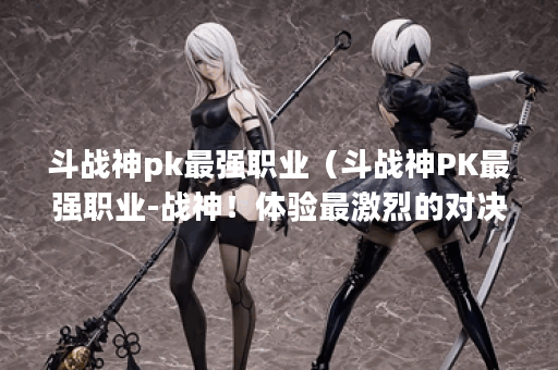 斗战神pk最强职业（斗战神PK最强职业-战神！体验最激烈的对决！）