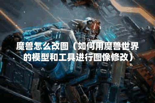 魔兽怎么改图（如何用魔兽世界的模型和工具进行图像修改）