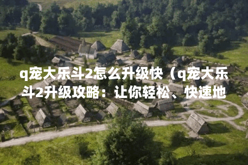 q宠大乐斗2怎么升级快（q宠大乐斗2升级攻略：让你轻松、快速地升级！