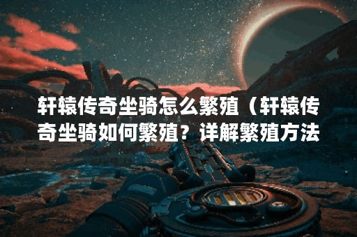 轩辕传奇坐骑怎么繁殖（轩辕传奇坐骑如何繁殖？详解繁殖方法与注意