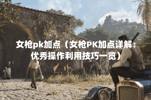 女枪pk加点（女枪PK加点详解：优秀操作利用技巧一览）