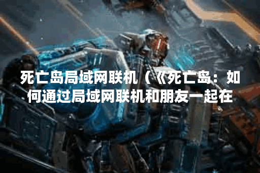 死亡岛局域网联机（《死亡岛：如何通过局域网联机和朋友一起在丧尸