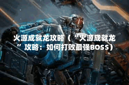 火源成就龙攻略（“火源成就龙”攻略：如何打败最强BOSS）