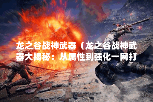 龙之谷战神武器（龙之谷战神武器大揭秘：从属性到强化一网打尽！）