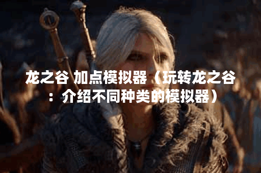 龙之谷 加点模拟器（玩转龙之谷：介绍不同种类的模拟器）