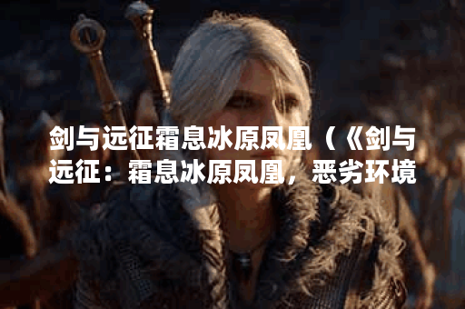 剑与远征霜息冰原凤凰（《剑与远征：霜息冰原凤凰，恶劣环境下的守