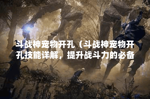 斗战神宠物开孔（斗战神宠物开孔技能详解，提升战斗力的必备利器！
