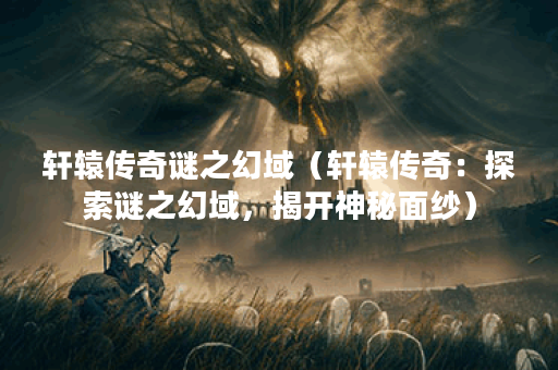 轩辕传奇谜之幻域（轩辕传奇：探索谜之幻域，揭开神秘面纱）