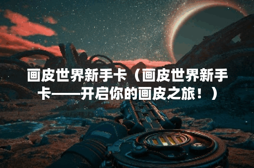 画皮世界新手卡（画皮世界新手卡——开启你的画皮之旅！）