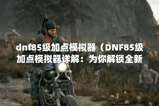 dnf85级加点模拟器（DNF85级加点模拟器详解：为你解锁全新玩法）