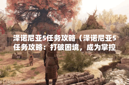 泽诺尼亚5任务攻略（泽诺尼亚5任务攻略：打破困境，成为掌控世界的强