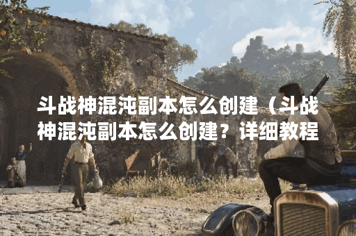 斗战神混沌副本怎么创建（斗战神混沌副本怎么创建？详细教程让你轻