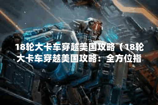 18轮大卡车穿越美国攻略（18轮大卡车穿越美国攻略：全方位指南）