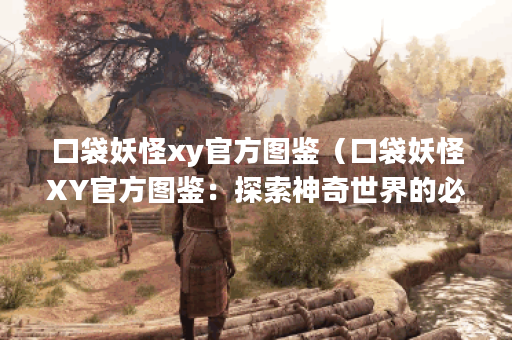 口袋妖怪xy官方图鉴（口袋妖怪XY官方图鉴：探索神奇世界的必备手册）