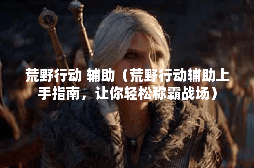 荒野行动 辅助（荒野行动辅助上手指南，让你轻松称霸战场）