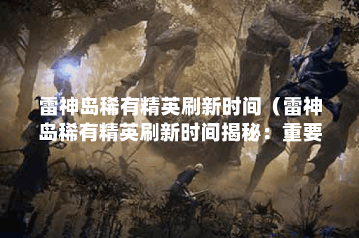 雷神岛稀有精英刷新时间（雷神岛稀有精英刷新时间揭秘：重要提示及