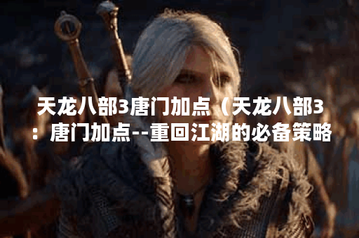 天龙八部3唐门加点（天龙八部3：唐门加点--重回江湖的必备策略）