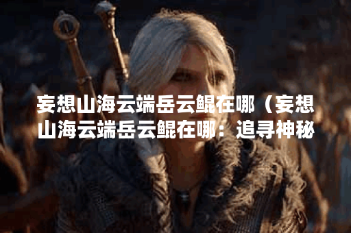 妄想山海云端岳云鲲在哪（妄想山海云端岳云鲲在哪：追寻神秘传说）