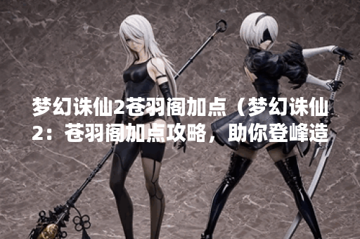 梦幻诛仙2苍羽阁加点（梦幻诛仙2：苍羽阁加点攻略，助你登峰造极！）