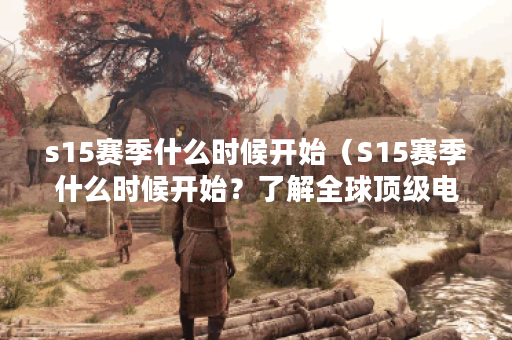 s15赛季什么时候开始（S15赛季什么时候开始？了解全球顶级电竞联赛的