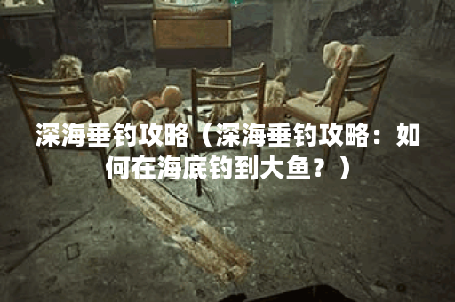 深海垂钓攻略（深海垂钓攻略：如何在海底钓到大鱼？）