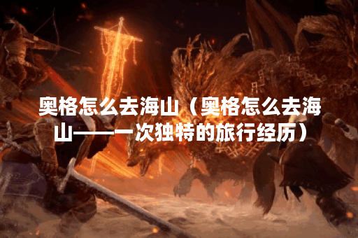 奥格怎么去海山（奥格怎么去海山——一次独特的旅行经历）