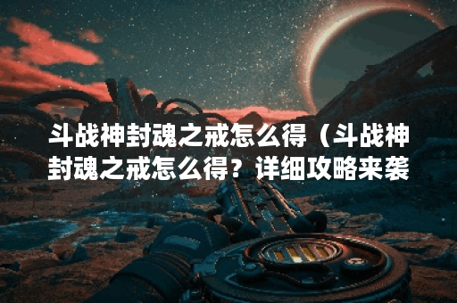 斗战神封魂之戒怎么得（斗战神封魂之戒怎么得？详细攻略来袭！）