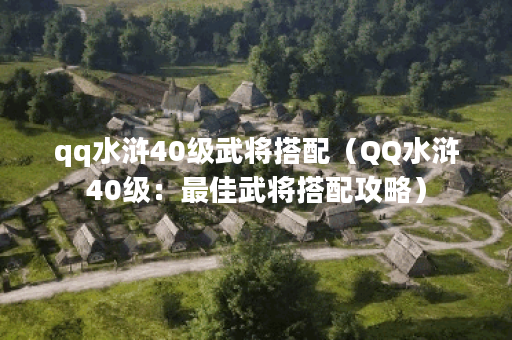 qq水浒40级武将搭配（QQ水浒40级：最佳武将搭配攻略）