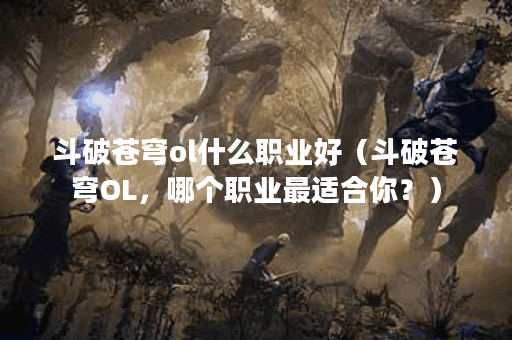 斗破苍穹ol什么职业好（斗破苍穹OL，哪个职业最适合你？）