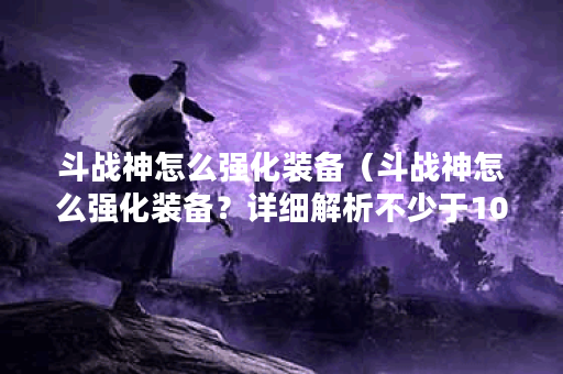 斗战神怎么强化装备（斗战神怎么强化装备？详细解析不少于1000字！）