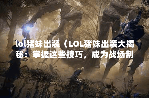 lol猪妹出装（LOL猪妹出装大揭秘：掌握这些技巧，成为战场制胜的关键