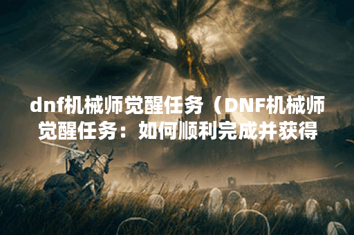dnf机械师觉醒任务（DNF机械师觉醒任务：如何顺利完成并获得奖励）