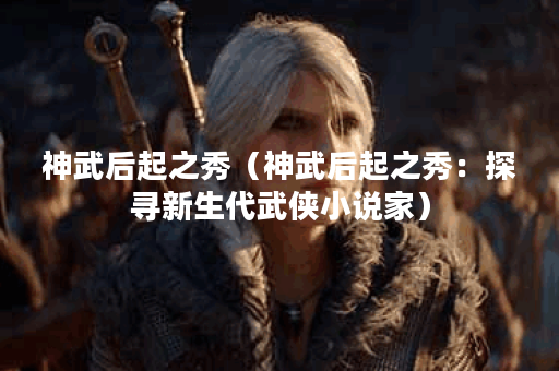 神武后起之秀（神武后起之秀：探寻新生代武侠小说家）