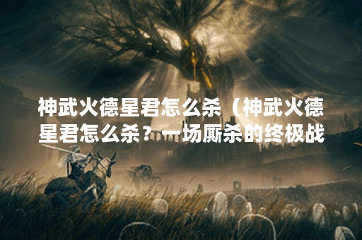 神武火德星君怎么杀（神武火德星君怎么杀？一场厮杀的终极战斗）
