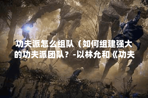 功夫派怎么组队（如何组建强大的功夫派团队？-以林允和《功夫》为例